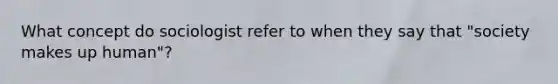 What concept do sociologist refer to when they say that "society makes up human"?