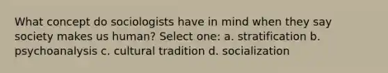 What concept do sociologists have in mind when they say society makes us human? Select one: a. stratification b. psychoanalysis c. cultural tradition d. socialization