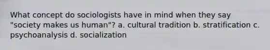 What concept do sociologists have in mind when they say "society makes us human"? a. cultural tradition b. stratification c. psychoanalysis d. socialization