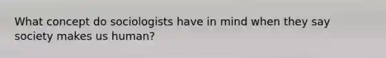 What concept do sociologists have in mind when they say society makes us human?