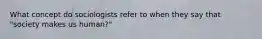 What concept do sociologists refer to when they say that "society makes us human?"