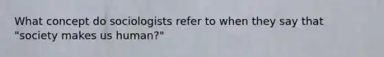 What concept do sociologists refer to when they say that "society makes us human?"
