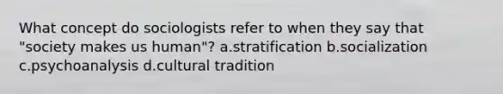 What concept do sociologists refer to when they say that "society makes us human"? a.stratification b.socialization c.psychoanalysis d.cultural tradition