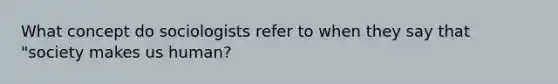 What concept do sociologists refer to when they say that "society makes us human?