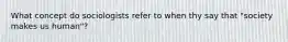 What concept do sociologists refer to when thy say that "society makes us human"?