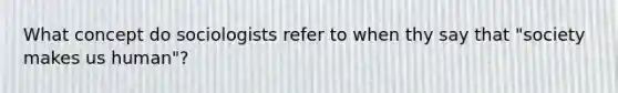 What concept do sociologists refer to when thy say that "society makes us human"?