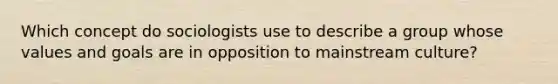 Which concept do sociologists use to describe a group whose values and goals are in opposition to mainstream culture?