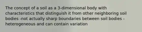 The concept of a soil as a 3-dimensional body with characteristics that distinguish it from other neighboring soil bodies -not actually sharp boundaries between soil bodies -heterogeneous and can contain variation