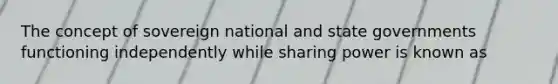 The concept of sovereign national and state governments functioning independently while sharing power is known as