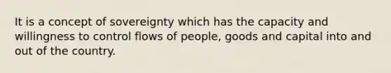 It is a concept of sovereignty which has the capacity and willingness to control flows of people, goods and capital into and out of the country.