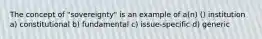 The concept of "sovereignty" is an example of a(n) () institution a) constitutional b) fundamental c) issue-specific d) generic