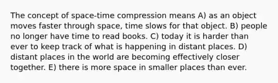 The concept of space-time compression means A) as an object moves faster through space, time slows for that object. B) people no longer have time to read books. C) today it is harder than ever to keep track of what is happening in distant places. D) distant places in the world are becoming effectively closer together. E) there is more space in smaller places than ever.