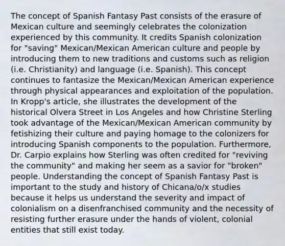 The concept of Spanish Fantasy Past consists of the erasure of Mexican culture and seemingly celebrates the colonization experienced by this community. It credits Spanish colonization for "saving" Mexican/Mexican American culture and people by introducing them to new traditions and customs such as religion (i.e. Christianity) and language (i.e. Spanish). This concept continues to fantasize the Mexican/Mexican American experience through physical appearances and exploitation of the population. In Kropp's article, she illustrates the development of the historical Olvera Street in Los Angeles and how Christine Sterling took advantage of the Mexican/Mexican American community by fetishizing their culture and paying homage to the colonizers for introducing Spanish components to the population. Furthermore, Dr. Carpio explains how Sterling was often credited for "reviving the community" and making her seem as a savior for "broken" people. Understanding the concept of Spanish Fantasy Past is important to the study and history of Chicana/o/x studies because it helps us understand the severity and impact of colonialism on a disenfranchised community and the necessity of resisting further erasure under the hands of violent, colonial entities that still exist today.