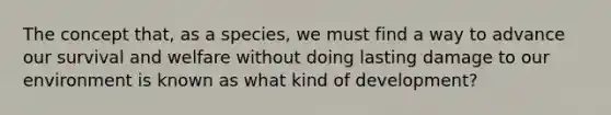 The concept that, as a species, we must find a way to advance our survival and welfare without doing lasting damage to our environment is known as what kind of development?