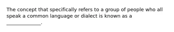 The concept that specifically refers to a group of people who all speak a common language or dialect is known as a ______________.