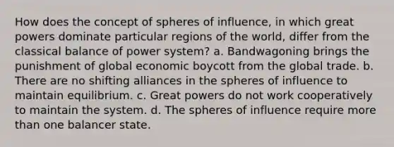 How does the concept of spheres of influence, in which great powers dominate particular regions of the world, differ from the classical balance of power system? a. Bandwagoning brings the punishment of global economic boycott from the global trade. b. There are no shifting alliances in the spheres of influence to maintain equilibrium. c. Great powers do not work cooperatively to maintain the system. d. The spheres of influence require more than one balancer state.