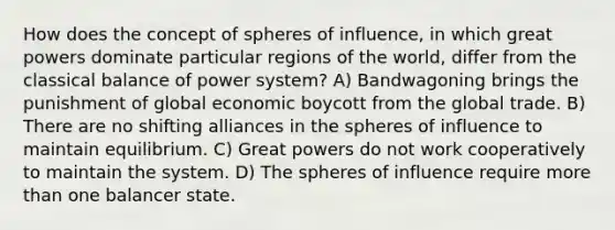 How does the concept of spheres of influence, in which great powers dominate particular regions of the world, differ from the classical balance of power system? A) Bandwagoning brings the punishment of global economic boycott from the global trade. B) There are no shifting alliances in the spheres of influence to maintain equilibrium. C) Great powers do not work cooperatively to maintain the system. D) The spheres of influence require more than one balancer state.