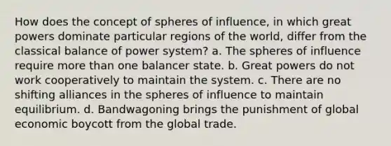 How does the concept of spheres of influence, in which great powers dominate particular regions of the world, differ from the classical balance of power system? a. The spheres of influence require more than one balancer state. b. Great powers do not work cooperatively to maintain the system. c. There are no shifting alliances in the spheres of influence to maintain equilibrium. d. Bandwagoning brings the punishment of global economic boycott from the global trade.