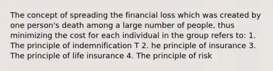 The concept of spreading the financial loss which was created by one person's death among a large number of people, thus minimizing the cost for each individual in the group refers to: 1. The principle of indemnification T 2. he principle of insurance 3. The principle of life insurance 4. The principle of risk