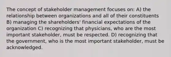 The concept of stakeholder management focuses on: A) the relationship between organizations and all of their constituents B) managing the shareholders' financial expectations of the organization C) recognizing that physicians, who are the most important stakeholder, must be respected. D) recognizing that the government, who is the most important stakeholder, must be acknowledged.