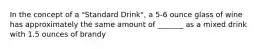 In the concept of a "Standard Drink", a 5-6 ounce glass of wine has approximately the same amount of _______ as a mixed drink with 1.5 ounces of brandy