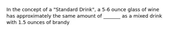 In the concept of a "Standard Drink", a 5-6 ounce glass of wine has approximately the same amount of _______ as a mixed drink with 1.5 ounces of brandy