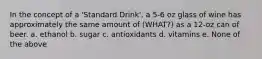 In the concept of a 'Standard Drink', a 5-6 oz glass of wine has approximately the same amount of (WHAT?) as a 12-oz can of beer. a. ethanol b. sugar c. antioxidants d. vitamins e. None of the above