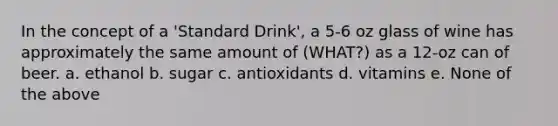 In the concept of a 'Standard Drink', a 5-6 oz glass of wine has approximately the same amount of (WHAT?) as a 12-oz can of beer. a. ethanol b. sugar c. antioxidants d. vitamins e. None of the above