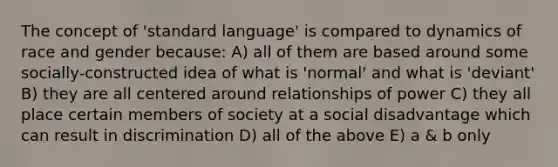 The concept of 'standard language' is compared to dynamics of race and gender because: A) all of them are based around some socially-constructed idea of what is 'normal' and what is 'deviant' B) they are all centered around relationships of power C) they all place certain members of society at a social disadvantage which can result in discrimination D) all of the above E) a & b only