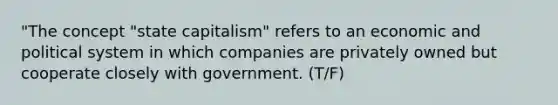 "The concept "state capitalism" refers to an economic and political system in which companies are privately owned but cooperate closely with government. (T/F)