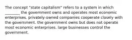 The concept "state capitalism" refers to a system in which ________ the government owns and operates most economic enterprises. privately-owned companies cooperate closely with the government. the government owns but does not operate most economic enterprises. large businesses control the government.