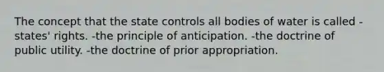 The concept that the state controls all bodies of water is called -states' rights. -the principle of anticipation. -the doctrine of public utility. -the doctrine of prior appropriation.