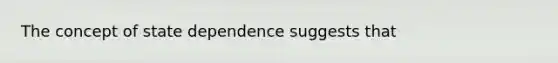 The concept of state dependence suggests that