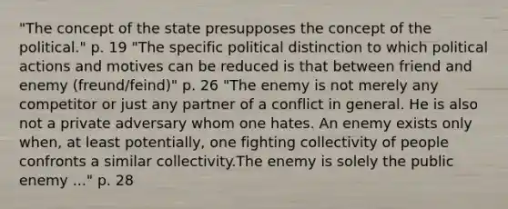 "The concept of the state presupposes the concept of the political." p. 19 "The specific political distinction to which political actions and motives can be reduced is that between friend and enemy (freund/feind)" p. 26 "The enemy is not merely any competitor or just any partner of a conflict in general. He is also not a private adversary whom one hates. An enemy exists only when, at least potentially, one fighting collectivity of people confronts a similar collectivity.The enemy is solely the public enemy ..." p. 28