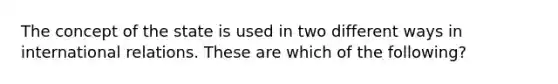 The concept of the state is used in two different ways in international relations. These are which of the following?