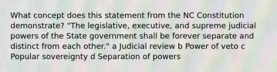 What concept does this statement from the NC Constitution demonstrate? "The legislative, executive, and supreme judicial powers of the State government shall be forever separate and distinct from each other." a Judicial review b Power of veto c Popular sovereignty d Separation of powers