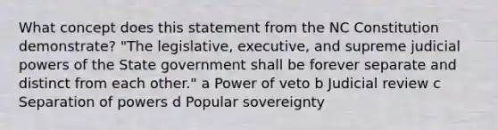 What concept does this statement from the NC Constitution demonstrate? "The legislative, executive, and supreme judicial powers of the State government shall be forever separate and distinct from each other." a Power of veto b Judicial review c Separation of powers d Popular sovereignty