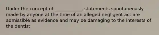 Under the concept of ____________, statements spontaneously made by anyone at the time of an alleged negligent act are admissible as evidence and may be damaging to the interests of the dentist