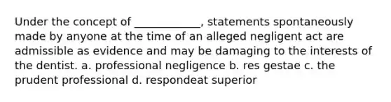 Under the concept of ____________, statements spontaneously made by anyone at the time of an alleged negligent act are admissible as evidence and may be damaging to the interests of the dentist. a. professional negligence b. res gestae c. the prudent professional d. respondeat superior