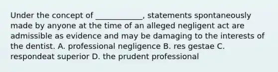 Under the concept of ____________, statements spontaneously made by anyone at the time of an alleged negligent act are admissible as evidence and may be damaging to the interests of the dentist. A. professional negligence B. res gestae C. respondeat superior D. the prudent professional