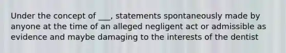 Under the concept of ___, statements spontaneously made by anyone at the time of an alleged negligent act or admissible as evidence and maybe damaging to the interests of the dentist