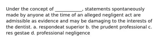 Under the concept of ____________, statements spontaneously made by anyone at the time of an alleged negligent act are admissible as evidence and may be damaging to the interests of the dentist. a. respondeat superior b. the prudent professional c. res gestae d. professional negligence