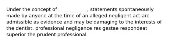 Under the concept of ____________, statements spontaneously made by anyone at the time of an alleged negligent act are admissible as evidence and may be damaging to the interests of the dentist. professional negligence res gestae respondeat superior the prudent professional