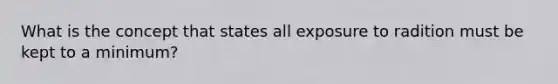 What is the concept that states all exposure to radition must be kept to a minimum?