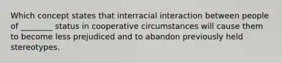 Which concept states that interracial interaction between people of ________ status in cooperative circumstances will cause them to become less prejudiced and to abandon previously held stereotypes.