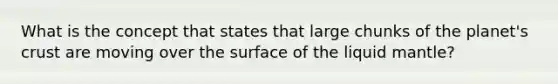 What is the concept that states that large chunks of the planet's crust are moving over the surface of the liquid mantle?