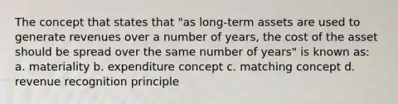 The concept that states that "as long-term assets are used to generate revenues over a number of years, the cost of the asset should be spread over the same number of years" is known as: a. materiality b. expenditure concept c. matching concept d. revenue recognition principle