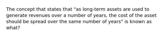 The concept that states that "as long-term assets are used to generate revenues over a number of years, the cost of the asset should be spread over the same number of years" is known as what?