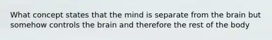 What concept states that the mind is separate from the brain but somehow controls the brain and therefore the rest of the body