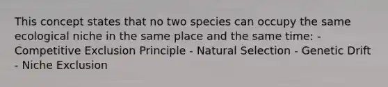 This concept states that no two species can occupy the same ecological niche in the same place and the same time: - Competitive Exclusion Principle - Natural Selection - Genetic Drift - Niche Exclusion